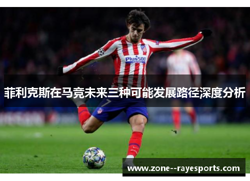 菲利克斯在马竞未来三种可能发展路径深度分析